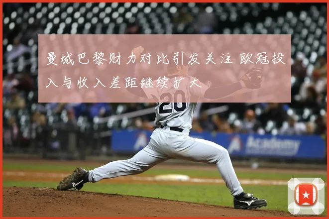 曼城巴黎财力对比引发关注 欧冠投入与收入差距继续扩大