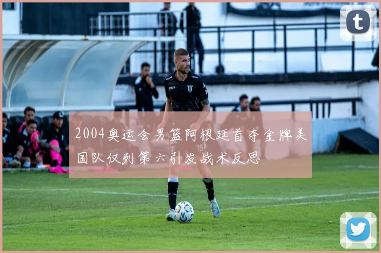 2004奥运会男篮阿根廷首夺金牌美国队仅列第六引发战术反思
