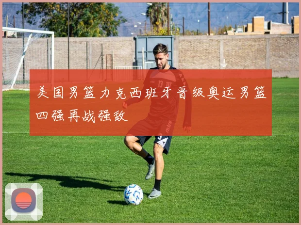 美国男篮力克西班牙晋级奥运男篮四强再战强敌