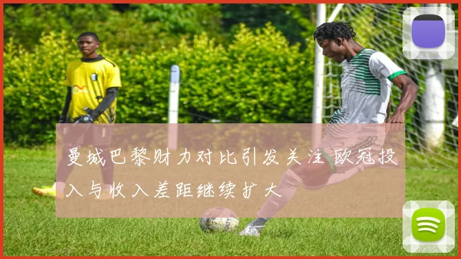 曼城巴黎财力对比引发关注 欧冠投入与收入差距继续扩大