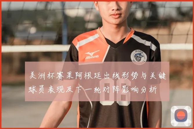 美洲杯赛果阿根廷出线形势与关键球员表现及下一轮对阵影响分析