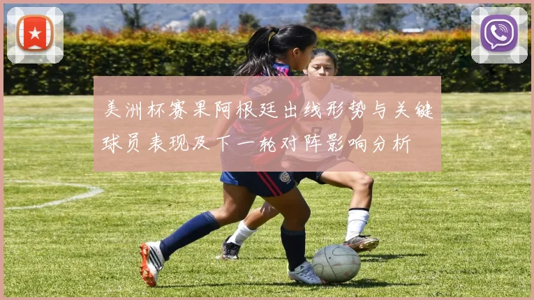 美洲杯赛果阿根廷出线形势与关键球员表现及下一轮对阵影响分析