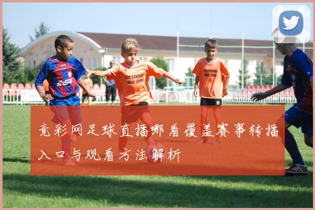 竞彩网足球直播哪看覆盖赛事转播入口与观看方法解析