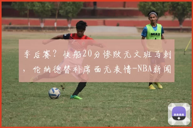 季后赛？快船20分惨败无文班马刺，伦纳德替补席面无表情-NBA新闻