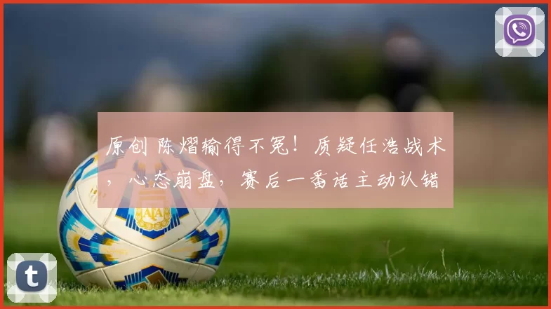 原创 陈熠输得不冤！质疑任浩战术，心态崩盘，赛后一番话主动认错，王励勤失望