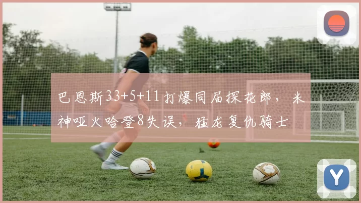 巴恩斯33+5+11打爆同届探花郎，米神哑火哈登8失误，猛龙复仇骑士