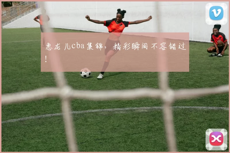 惠龙儿cba集锦，精彩瞬间不容错过！