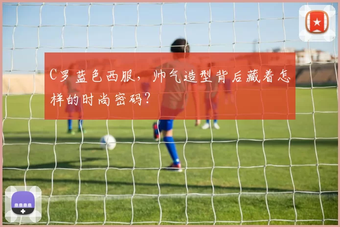 C罗蓝色西服，帅气造型背后藏着怎样的时尚密码？