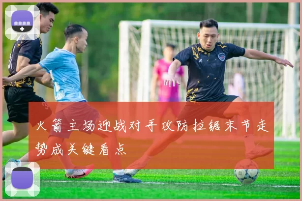 火箭主场迎战对手攻防拉锯末节走势成关键看点