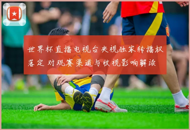 世界杯直播电视台央视独家转播权落定 对观赛渠道与收视影响解读
