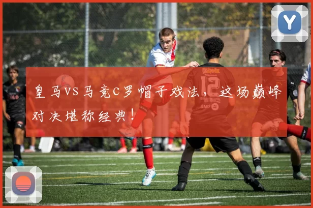 皇马vs马竞c罗帽子戏法，这场巅峰对决堪称经典！