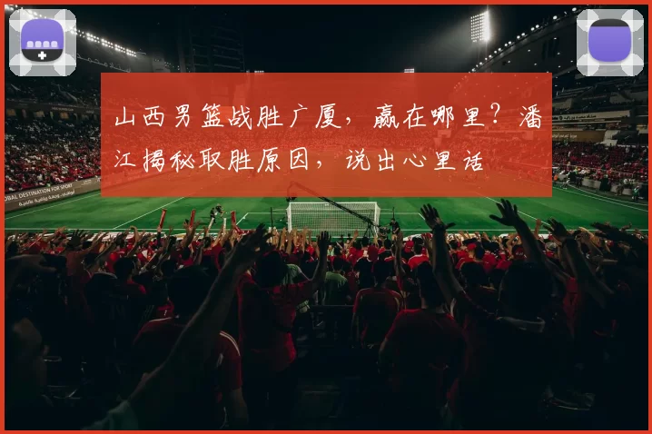 山西男篮战胜广厦，赢在哪里？潘江揭秘取胜原因，说出心里话