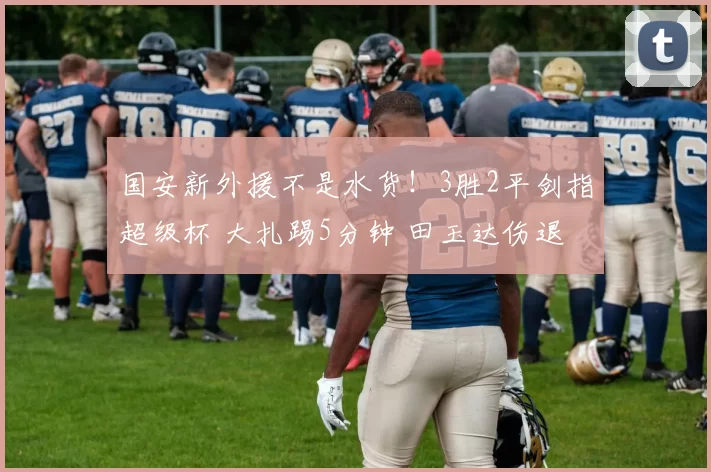 国安新外援不是水货！3胜2平剑指超级杯 大扎踢5分钟 田玉达伤退