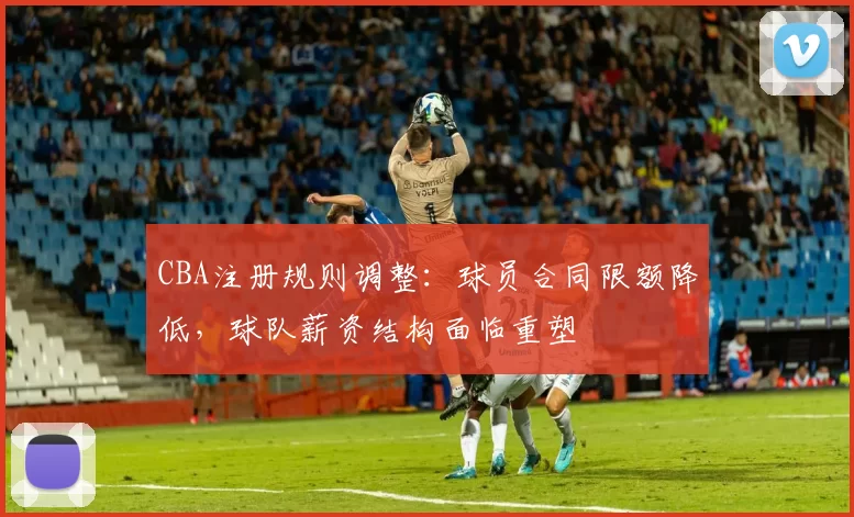 CBA注册规则调整：球员合同限额降低，球队薪资结构面临重塑