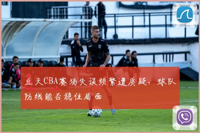 丘天CBA赛场失误频繁遭质疑，球队防线能否稳住局面