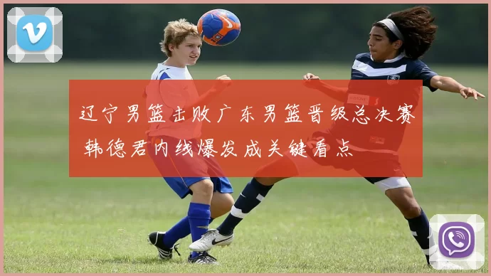 辽宁男篮击败广东男篮晋级总决赛 韩德君内线爆发成关键看点