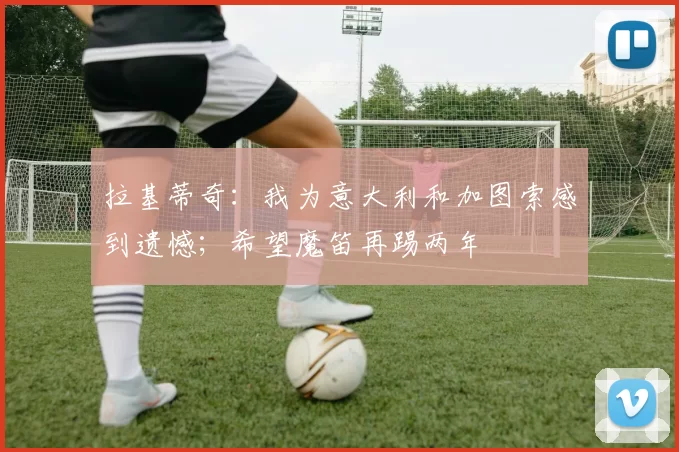 拉基蒂奇：我为意大利和加图索感到遗憾；希望魔笛再踢两年