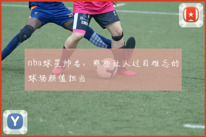 nba球星帅名，那些让人过目难忘的球场颜值担当