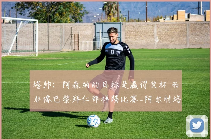 塔帅：阿森纳的目标是赢得奖杯 而非像巴黎拜仁那样踢比赛_阿尔特塔_富勒姆_对阵