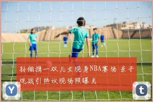 孙俪携一双儿女现身NBA赛场 亲子观战引热议现场照曝光