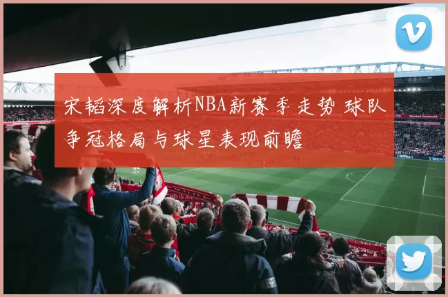 宋韬深度解析NBA新赛季走势 球队争冠格局与球星表现前瞻
