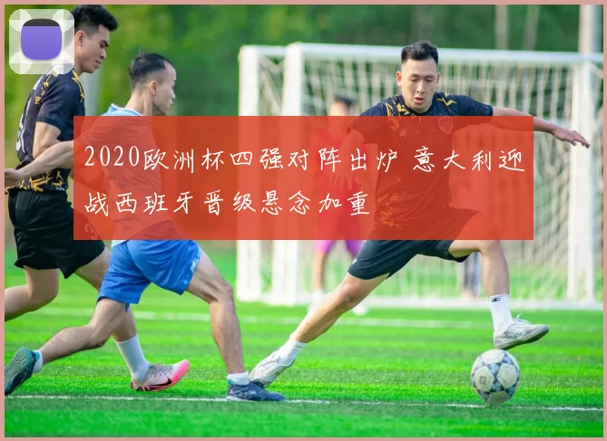 2020欧洲杯四强对阵出炉 意大利迎战西班牙晋级悬念加重