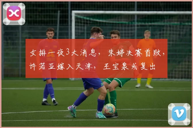 女排一夜3大消息，朱婷决赛首败，许若亚嫁入天津，王宝泉或复出