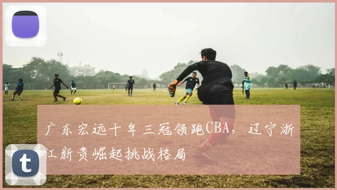 广东宏远十年三冠领跑CBA，辽宁浙江新贵崛起挑战格局