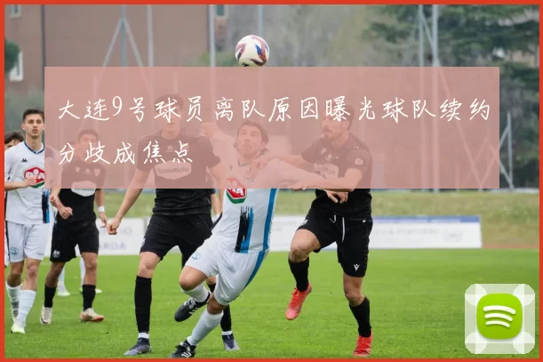 大连9号球员离队原因曝光球队续约分歧成焦点