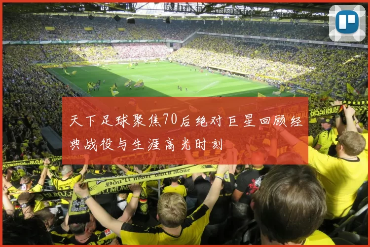 天下足球聚焦70后绝对巨星回顾经典战役与生涯高光时刻