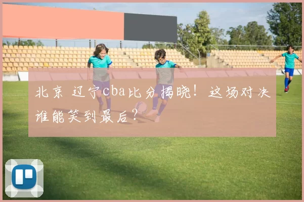 北京 辽宁cba比分揭晓！这场对决谁能笑到最后？