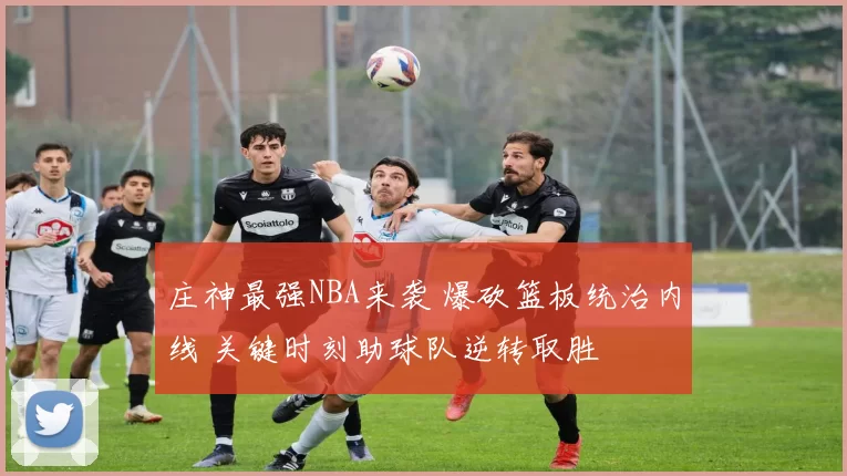 庄神最强NBA来袭 爆砍篮板统治内线 关键时刻助球队逆转取胜