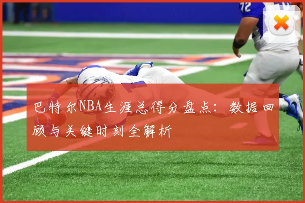 巴特尔NBA生涯总得分盘点：数据回顾与关键时刻全解析