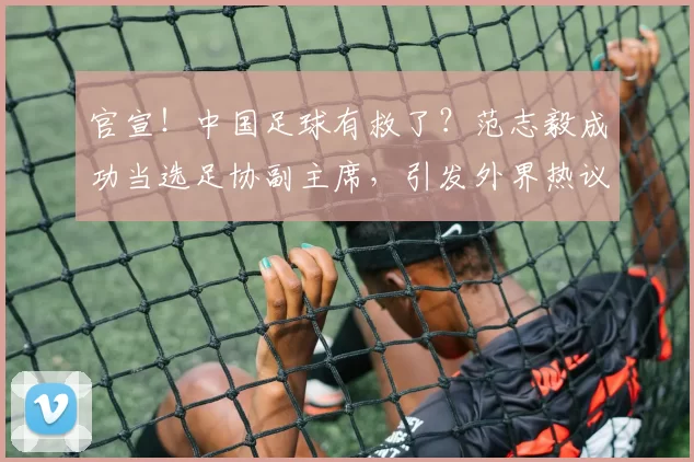 官宣！中国足球有救了？范志毅成功当选足协副主席，引发外界热议