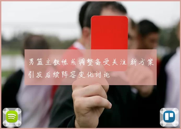 男篮主教练或调整备受关注 新方案引发后续阵容变化讨论