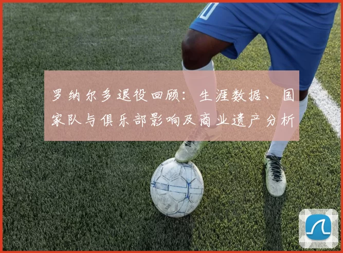 罗纳尔多退役回顾：生涯数据、国家队与俱乐部影响及商业遗产分析