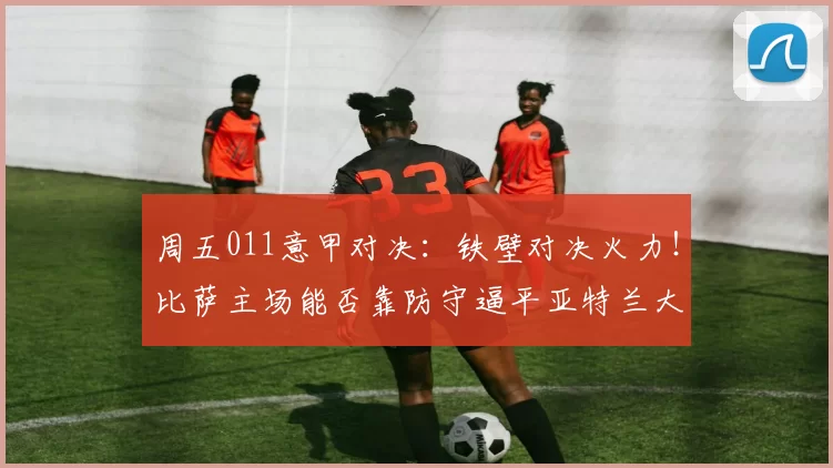 周五011意甲对决：铁壁对决火力！比萨主场能否靠防守逼平亚特兰大？_进攻_欧冠_拉齐奥