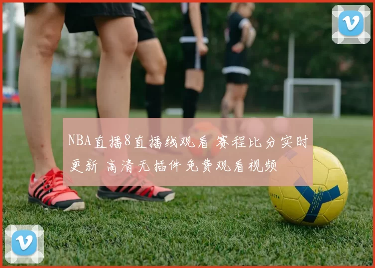 NBA直播8直播线观看 赛程比分实时更新 高清无插件免费观看视频