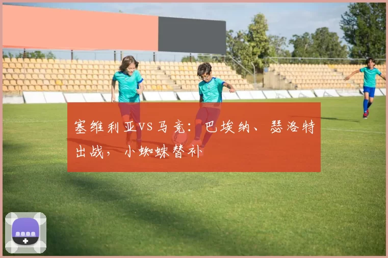 塞维利亚vs马竞：巴埃纳、瑟洛特出战，小蜘蛛替补