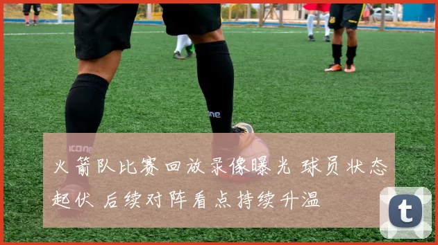 火箭队比赛回放录像曝光 球员状态起伏 后续对阵看点持续升温