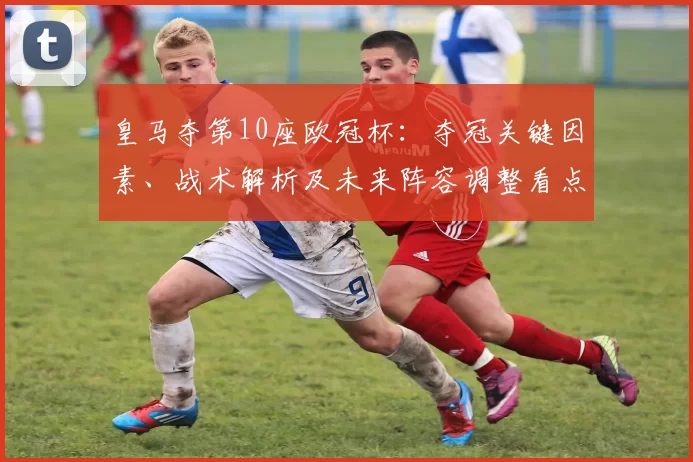 皇马夺第10座欧冠杯：夺冠关键因素、战术解析及未来阵容调整看点