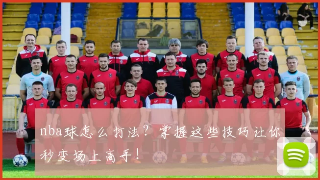 nba球怎么打法？掌握这些技巧让你秒变场上高手！