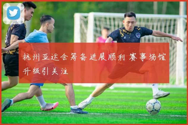 杭州亚运会筹备进展顺利 赛事场馆升级引关注