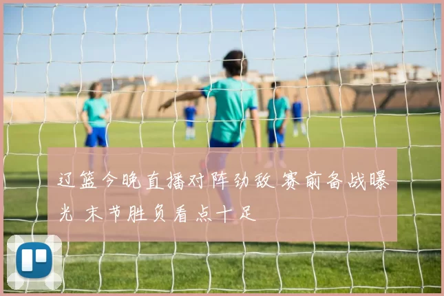 辽篮今晚直播对阵劲敌 赛前备战曝光 末节胜负看点十足