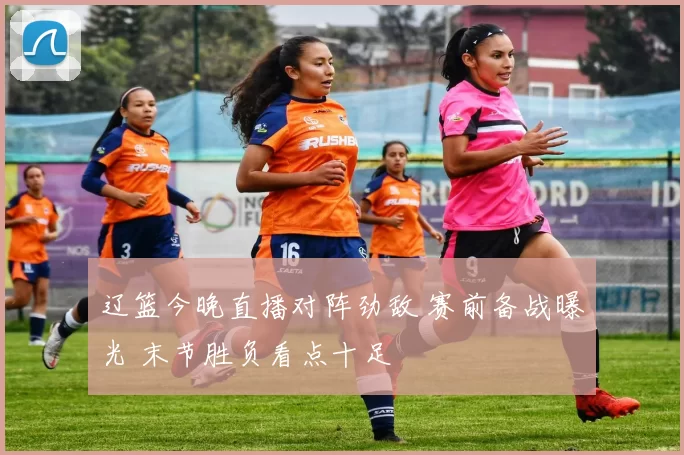 辽篮今晚直播对阵劲敌 赛前备战曝光 末节胜负看点十足