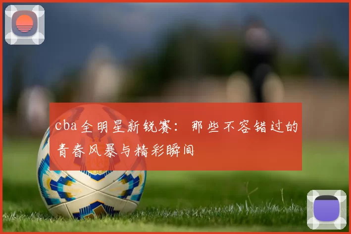 cba全明星新锐赛：那些不容错过的青春风暴与精彩瞬间