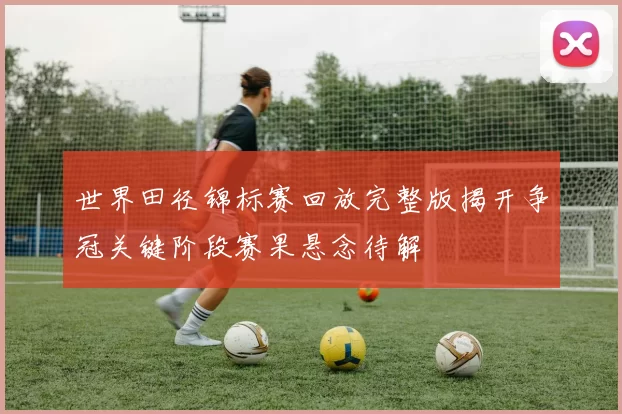 世界田径锦标赛回放完整版揭开争冠关键阶段赛果悬念待解