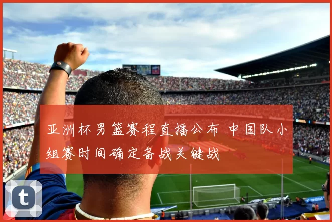 亚洲杯男篮赛程直播公布 中国队小组赛时间确定备战关键战