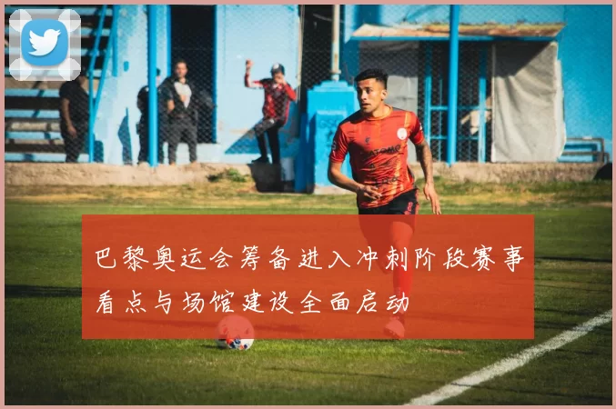 巴黎奥运会筹备进入冲刺阶段赛事看点与场馆建设全面启动