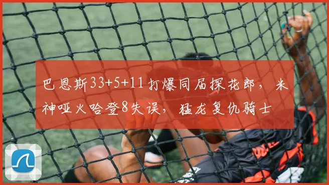 巴恩斯33+5+11打爆同届探花郎，米神哑火哈登8失误，猛龙复仇骑士